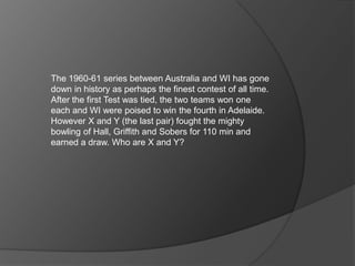 The 1960-61 series between Australia and WI has gone
down in history as perhaps the finest contest of all time.
After the first Test was tied, the two teams won one
each and WI were poised to win the fourth in Adelaide.
However X and Y (the last pair) fought the mighty
bowling of Hall, Griffith and Sobers for 110 min and
earned a draw. Who are X and Y?
 