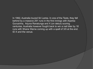 In 1992, Australia toured Sri Lanka. In one of the Tests, they fell
behind by a massive 291 runs in the first innings with Asanka
Gurusinha, Arjuna Ranatunga and X (on debut) scoring
centuries. Australia however fought back to win a nail biter by 16
runs with Shane Warne coming up with a spell of 3/0 at the end.
ID X and the venue.
 