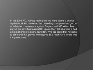 In the 2003 WC, nobody really gave too many teams a chance
against Australia. However, the defending champions had got out
of jail on two occasions – against England and NZ. When they
played the semi-final against Sri Lanka, the 1996 champions had
a great chance on a slow, low pitch. Who top scored for Australia
to set a total that proved well beyond SL’s reach? And where was
the game played?
 