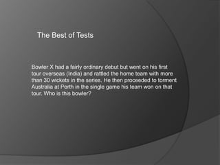 The Best of Tests
Bowler X had a fairly ordinary debut but went on his first
tour overseas (India) and rattled the home team with more
than 30 wickets in the series. He then proceeded to torment
Australia at Perth in the single game his team won on that
tour. Who is this bowler?
 