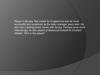 Player X did play Test cricket for England but was far more
successful and acclaimed as the team manager years later. He
also had a distinguished career with Surrey. Perhaps even more
interestingly, he also played professional football for Charlton
Athletic. Who is this player?
 