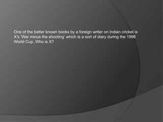 One of the better known books by a foreign writer on Indian cricket is
X’s ‘War minus the shooting’ which is a sort of diary during the 1996
World Cup. Who is X?
 