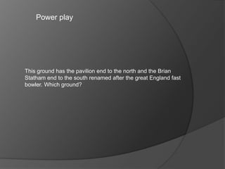 Power play
This ground has the pavilion end to the north and the Brian
Statham end to the south renamed after the great England fast
bowler. Which ground?
 