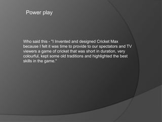 Power play
Who said this - "I Invented and designed Cricket Max
because I felt it was time to provide to our spectators and TV
viewers a game of cricket that was short in duration, very
colourful, kept some old traditions and highlighted the best
skills in the game."
 