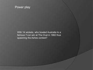 Power play
With 14 wickets, who bowled Australia to a
famous 7-run win at The Oval in 1882 thus
spawning the Ashes contest?
 