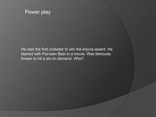 Power play
He was the first cricketer to win the Arjuna award. He
starred with Parveen Babi in a movie. Was famously
known to hit a six on demand. Who?
 