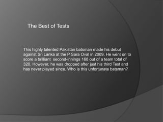 The Best of Tests
This highly talented Pakistan batsman made his debut
against Sri Lanka at the P Sara Oval in 2009. He went on to
score a brilliant second-innings 168 out of a team total of
320. However, he was dropped after just his third Test and
has never played since. Who is this unfortunate batsman?
 