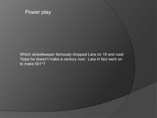 Power play
Which wicketkeeper famously dropped Lara on 18 and rued
‘hope he doesn’t make a century now’. Lara in fact went on
to make 501*?
 