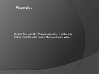 Power play
X's last Test was G.R Vishwanath’s first. X is the only
Indian cricketer to be born in Rio De Janeiro. Who?
 