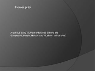 Power play
A famous early tournament played among the
Europeans, Parsis, Hindus and Muslims. Which one?
 
