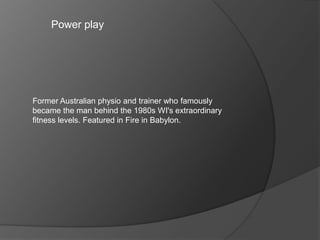 Power play
Former Australian physio and trainer who famously
became the man behind the 1980s WI's extraordinary
fitness levels. Featured in Fire in Babylon.
 