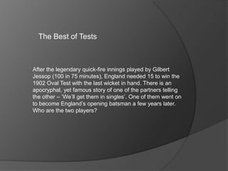The Best of Tests
After the legendary quick-fire innings played by Gilbert
Jessop (100 in 75 minutes), England needed 15 to win the
1902 Oval Test with the last wicket in hand. There is an
apocryphal, yet famous story of one of the partners telling
the other – ‘We’ll get them in singles’. One of them went on
to become England’s opening batsman a few years later.
Who are the two players?
 