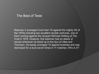The Best of Tests
Batsman X averaged more than 70 against the mighty WI of
the 1970s including two excellent double centuries, one of
them coming against the rampant Michael Holding at The
Oval in 1976. However, this batsman had an attack of
nerves whenever he faced up to the duo of Lillee and
Thomson. He barely averaged 15 against Australia and was
dismissed for a duck seven times in 11 matches. Who is X?
 