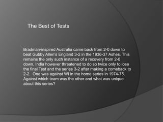 The Best of Tests
Bradman-inspired Australia came back from 2-0 down to
beat Gubby Allen’s England 3-2 in the 1936-37 Ashes. This
remains the only such instance of a recovery from 2-0
down. India however threatened to do so twice only to lose
the final Test and the series 3-2 after making a comeback to
2-2. One was against WI in the home series in 1974-75.
Against which team was the other and what was unique
about this series?
 