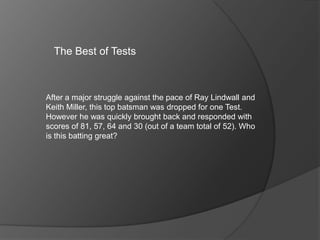 The Best of Tests
After a major struggle against the pace of Ray Lindwall and
Keith Miller, this top batsman was dropped for one Test.
However he was quickly brought back and responded with
scores of 81, 57, 64 and 30 (out of a team total of 52). Who
is this batting great?
 