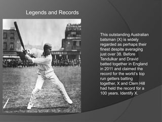 Legends and Records
This outstanding Australian
batsman (X) is widely
regarded as perhaps their
finest despite averaging
just over 38. Before
Tendulkar and Dravid
batted together in England
in 2011 and claimed the
record for the world’s top
run getters batting
together, X and Clem Hill
had held the record for a
100 years. Identify X.
 