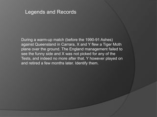Legends and Records
During a warm-up match (before the 1990-91 Ashes)
against Queensland in Carrara, X and Y flew a Tiger Moth
plane over the ground. The England management failed to
see the funny side and X was not picked for any of the
Tests, and indeed no more after that. Y however played on
and retired a few months later. Identify them.
 