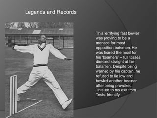 Legends and Records
This terrifying fast bowler
was proving to be a
menace for most
opposition batsmen. He
was feared the most for
his ‘beamers’ – full tosses
directed straight at the
batsmen. Despite being
warned by his captain, he
refused to lie low and
bowled another beamer
after being provoked.
This led to his exit from
Tests. Identify.
 