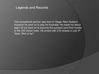 Legends and Records
This exceptional spinner was born in Otago, New Zealand.
However he went on to play for Australia. He made his debut
aged 34 but went on to become the quickest (and first) bowler
to the 200 wicket mark. He ended with 216 wickets in just 37
Tests. Who is he?
 