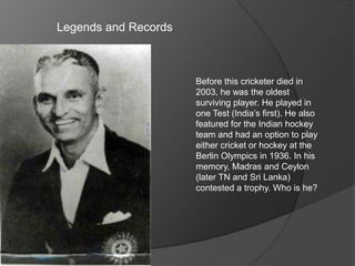 Legends and Records
Before this cricketer died in
2003, he was the oldest
surviving player. He played in
one Test (India’s first). He also
featured for the Indian hockey
team and had an option to play
either cricket or hockey at the
Berlin Olympics in 1936. In his
memory, Madras and Ceylon
(later TN and Sri Lanka)
contested a trophy. Who is he?
 