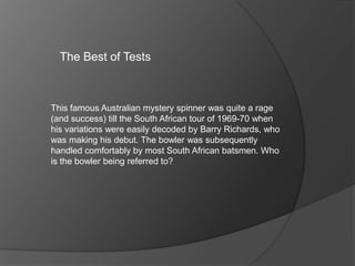 The Best of Tests
This famous Australian mystery spinner was quite a rage
(and success) till the South African tour of 1969-70 when
his variations were easily decoded by Barry Richards, who
was making his debut. The bowler was subsequently
handled comfortably by most South African batsmen. Who
is the bowler being referred to?
 