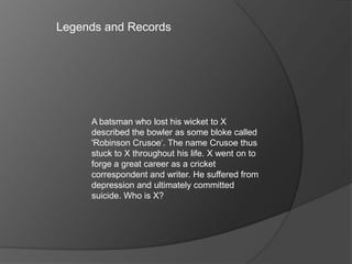 A batsman who lost his wicket to X
described the bowler as some bloke called
'Robinson Crusoe‘. The name Crusoe thus
stuck to X throughout his life. X went on to
forge a great career as a cricket
correspondent and writer. He suffered from
depression and ultimately committed
suicide. Who is X?
Legends and Records
 