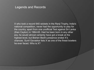 Legends and Records
X who took a record 640 wickets in the Ranji Trophy, India's
national competition, never had the opportunity to play for
the country, apart from one unofficial Test against Sri Lanka
(then Ceylon) in 1964-65. Had he been born in any other
era, he would almost certainly have got a break at the
highest level, but Bishen Bedi's presence ended X’s
chances. Sunil Gavaskar lists X as one of the finest bowlers
he ever faced. Who is X?
 
