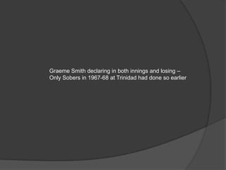 Graeme Smith declaring in both innings and losing –
Only Sobers in 1967-68 at Trinidad had done so earlier
 