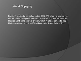 World Cup glory
Bowler X created a sensation in the 1987 WC when he bowled his
team to two thrilling last-over wins. It was X’s first ever World Cup.
He also went on to snare a crucial wicket in a later edition to help
his team sneak through a difficult knock-out fixture. Who is X?
 