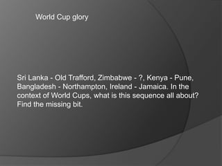 World Cup glory
Sri Lanka - Old Trafford, Zimbabwe - ?, Kenya - Pune,
Bangladesh - Northampton, Ireland - Jamaica. In the
context of World Cups, what is this sequence all about?
Find the missing bit.
 