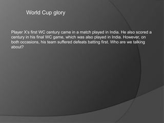 World Cup glory
Player X’s first WC century came in a match played in India. He also scored a
century in his final WC game, which was also played in India. However, on
both occasions, his team suffered defeats batting first. Who are we talking
about?
 