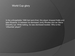 World Cup glory
In the unforgettable 1999 tied semi-final, this player dropped Kallis and
later Klusener. In between he dismissed Jonty Rhodes and ran Steve
Elworthy out. While batting, he was dismissed bowled. Who is this
‘influential’ player?
 