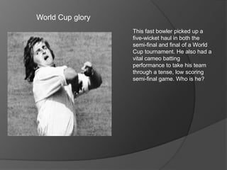 World Cup glory
This fast bowler picked up a
five-wicket haul in both the
semi-final and final of a World
Cup tournament. He also had a
vital cameo batting
performance to take his team
through a tense, low scoring
semi-final game. Who is he?
 