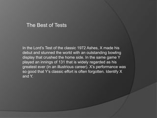 The Best of Tests
In the Lord’s Test of the classic 1972 Ashes, X made his
debut and stunned the world with an outstanding bowling
display that crushed the home side. In the same game Y
played an innings of 131 that is widely regarded as his
greatest ever (in an illustrious career). X’s performance was
so good that Y’s classic effort is often forgotten. Identify X
and Y.
 