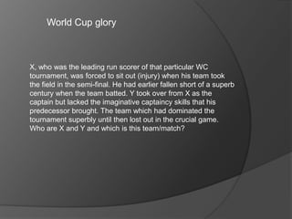 World Cup glory
X, who was the leading run scorer of that particular WC
tournament, was forced to sit out (injury) when his team took
the field in the semi-final. He had earlier fallen short of a superb
century when the team batted. Y took over from X as the
captain but lacked the imaginative captaincy skills that his
predecessor brought. The team which had dominated the
tournament superbly until then lost out in the crucial game.
Who are X and Y and which is this team/match?
 