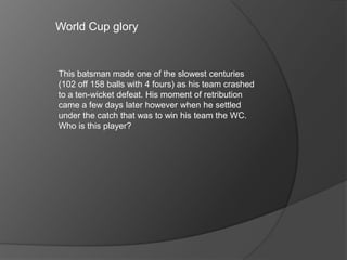 World Cup glory
This batsman made one of the slowest centuries
(102 off 158 balls with 4 fours) as his team crashed
to a ten-wicket defeat. His moment of retribution
came a few days later however when he settled
under the catch that was to win his team the WC.
Who is this player?
 