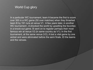 World Cup glory
In a particular WC tournament, team A became the first to score
over 300 in a WC game (50 over matches) when they thrashed
team B by 191 runs at venue V1. A few years later, in another
WC tournament , A shocked the world by upsetting the favorites
in a knock-out game. B went on to register perhaps their most
famous win at venue V2 (in same country as V1). In the first
tournament, at the same venue (V2), A lost a vital game by one
wicket and were eliminated before the semi finals. ID the teams
and the venues.
 