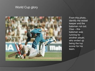 World Cup glory
From this photo,
identify the wicket
keeper and the
batsman run out.
Clue – this
batsman was
running for
another player,
who ended up
being the top
scorer for his
team.
 