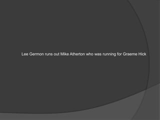Lee Germon runs out Mike Atherton who was running for Graeme Hick
 