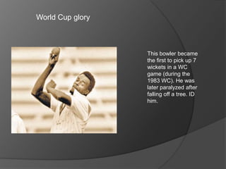 World Cup glory
This bowler became
the first to pick up 7
wickets in a WC
game (during the
1983 WC). He was
later paralyzed after
falling off a tree. ID
him.
 