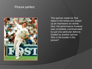 Picture perfect
This spinner made his Test
debut in the Ashes and picked
up an impressive six wicket
haul. His performance however
was completely overshadowed
by just one particular delivery
bowled by another spinner.
Who is the bowler in the
picture?
 