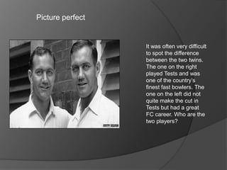 Picture perfect
It was often very difficult
to spot the difference
between the two twins.
The one on the right
played Tests and was
one of the country’s
finest fast bowlers. The
one on the left did not
quite make the cut in
Tests but had a great
FC career. Who are the
two players?
 