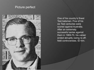Picture perfect
One of his country’s finest
Test batsmen. Five of his
six Test centuries were
scored against Australia.
After an extremely
successful series against
them in 1969-70, his career
ended abruptly owing to off-
field controversies. ID him.
 