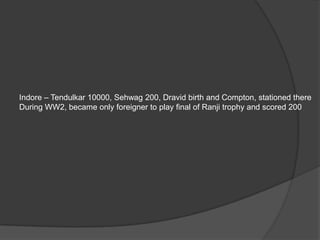 Indore – Tendulkar 10000, Sehwag 200, Dravid birth and Compton, stationed there
During WW2, became only foreigner to play final of Ranji trophy and scored 200
 
