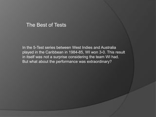 The Best of Tests
In the 5-Test series between West Indies and Australia
played in the Caribbean in 1984-85, WI won 3-0. This result
in itself was not a surprise considering the team WI had.
But what about the performance was extraordinary?
 