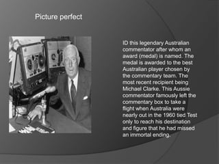 Picture perfect
ID this legendary Australian
commentator after whom an
award (medal) is named. The
medal is awarded to the best
Australian player chosen by
the commentary team. The
most recent recipient being
Michael Clarke. This Aussie
commentator famously left the
commentary box to take a
flight when Australia were
nearly out in the 1960 tied Test
only to reach his destination
and figure that he had missed
an immortal ending.
 