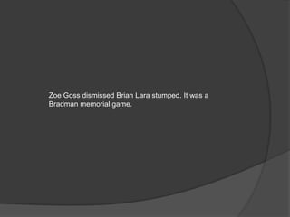 Zoe Goss dismissed Brian Lara stumped. It was a
Bradman memorial game.
 