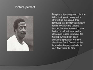 Picture perfect
Despite not playing much for the
WI in their peak owing to the
strength of the squad, this
terrifying fast bowler was known
for his hostility and volatile
temper. He was known to have
broken a helmet, snapped a
glove and is also infamous for
having flung a brick at an
annoying spectator. He also
dismissed Sunil Gavaskar five
times despite playing India in
very few Tests. ID him.
 