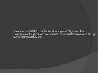 Gavaskar batted left to counter the vicious spin of Raghuram Bhat.
Bombay drew the game with one wicket in hand but Karnataka went through
to the final which they won.
 