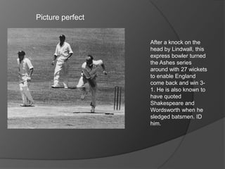 Picture perfect
After a knock on the
head by Lindwall, this
express bowler turned
the Ashes series
around with 27 wickets
to enable England
come back and win 3-
1. He is also known to
have quoted
Shakespeare and
Wordsworth when he
sledged batsmen. ID
him.
 